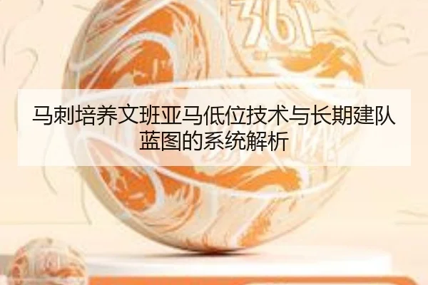 马刺培养文班亚马低位技术与长期建队蓝图的系统解析