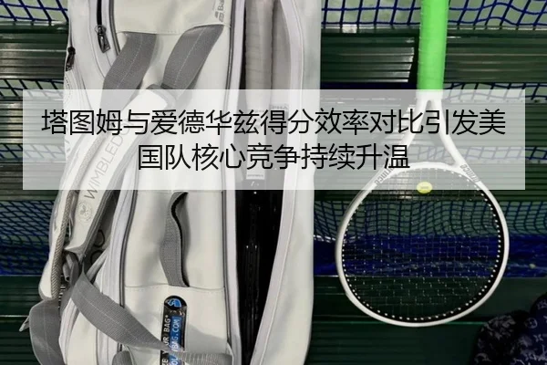塔图姆与爱德华兹得分效率对比引发美国队核心竞争持续升温